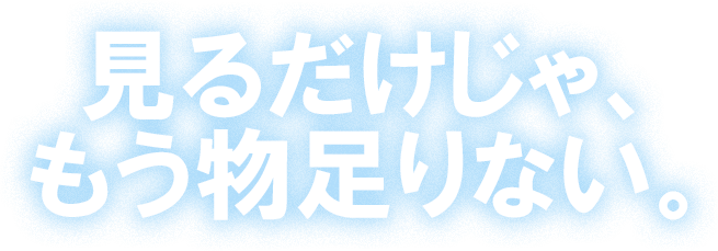見るだけじゃ、もう物足りない。